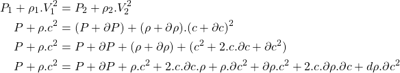 Rendered by QuickLaTeX.com \begin{equation*}\begin{aligned}P_1 + \rho_1.V_1^2 &= P_2 + \rho_2.V_2^2 \\P + \rho.c^2 &= (P+\partial P) + (\rho+\partial \rho).(c+\partial c)^2 \\P + \rho.c^2 &= P+\partial P + (\rho+\partial \rho) + (c^2 + 2.c.\partial c + \partial c^2) \\P + \rho.c^2 &= P+\partial P + \rho.c^2 + 2.c.\partial c.\rho + \rho.\partial c^2 + \partial\rho.c^2 + 2.c.\partial\rho.\partial c + d\rho.\partial c^2 \end{aligned}\end{equation*}