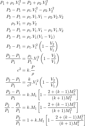 \begin{equation*}\begin{aligned}P_1+\rho_1.V_1^2 &= P_2+\rho_2.V_2^2 \\P_2 - P_1 &= \rho_1.V_1^2 - \rho_2.V_2^2 \\P_2 - P_1 &= \rho_1.V_1.V_1 - \rho_2.V_2.V_2 \\\rho_1.V_1 &= \rho_2.V_2 \\P_2-P_1 &= \rho_1.V_1.V_1 - \rho_1.V_1.V_2 \\P_2-P_1 &= \rho_1.V_1(V_1-V_2) \\P_2 - P_1 &= \rho_1.V_1^2\left(1-\frac{V_2}{V_1}\right) \\\frac{P_2-P_1}{P_1} &= \frac{\rho_1}{P_1}.V_1^2\left(1-\frac{V_2}{V_1}\right) \\c^2 &= k.\frac{P}{\rho} \\\frac{P_2-P_1}{P_1} &= \frac{k}{c^2}.V_1^2\left(1-\frac{V_2}{V_1}\right) \\\frac{P_2-P_1}{P_1} &= k.M_1\left[1-\frac{2+(k-1)M_1^2}{(k+1)M_1^2}\right] \\\frac{P_2}{P_1} - \frac{P_1}{P_1} &=k.M_1\left[1-\frac{2+(k-1)M_1^2}{(k+1)M_1^2}\right] \\\frac{P_2}{P_1} &= 1+k.M_1\left[1-\frac{2+(k-1)M_1^2}{(k+1)M_1^2}\right] \\\end{aligned}\end{equation*}
