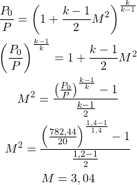 \begin{gather*}\frac{P_0}{P} = \left(1+\frac{k-1}{2}M^2 \right)^{\frac{k}{k-1}} \\\left(\frac{P_0}{P}\right)^{\frac{k-1}{k}} = 1+\frac{k-1}{2}M^2 \\M^2 = \frac{\left(\frac{P_0}{P}\right)^{\frac{k-1}{k}} - 1}{\frac{k-1}{2}} \\M^2 = \frac{\left(\frac{782,44}{20}\right)^{\frac{1,4-1}{1,4}} - 1}{\frac{1,2-1}{2}} \\M = 3,04\end{gather*}
