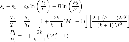 \begin{equation*} \begin{aligned}s_2-s_1 &= c_P\ln\left(\frac{T_2}{T_1}\right) - R\ln\left(\frac{P_2}{P_1}\right) \\\frac{T_2}{T_1} &= \frac{h_2}{h_1} = \left[1+\frac{2k}{k+1}(M_1^2-1)\right]\left[\frac{2+(k-1)M_1^2}{(k+1)M_1^2}\right] \\\frac{P_2}{P_1} &= 1 + \frac{2k}{k+1}(M_1^2-1) \\\end{aligned}\end{equation*}